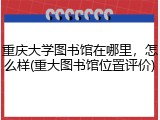 重庆大学图书馆在哪里，怎么样(重大图书馆位置评价)
