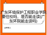 广东环境保护工程职业学院要住校吗，是否能走读(广东环院能走读吗)