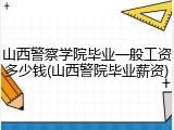 山西警察学院毕业一般工资多少钱(山西警院毕业薪资)