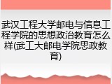 武汉工程大学邮电与信息工程学院的思想政治教育怎么样(武工大邮电学院思政教育)
