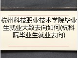 杭州科技职业技术学院毕业生就业大致去向如何(杭科院毕业生就业去向)