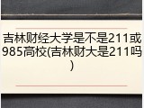 吉林财经大学是不是211或985高校(吉林财大是211吗)