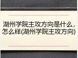 湖州学院主攻方向是什么，怎么样(湖州学院主攻方向)