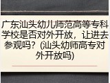 广东汕头幼儿师范高等专科学校是否对外开放，让进去参观吗？(汕头幼师高专对外开放吗)