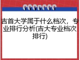 吉首大学属于什么档次，专业排行分析(吉大专业档次排行)