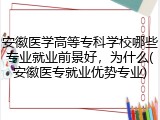 安徽医学高等专科学校哪些专业就业前景好，为什么(安徽医专就业优势专业)