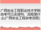 广西安全工程职业技术学院自考可以去读吗，流程是什么(广西安全工程自考流程)