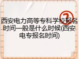 西安电力高等专科学校报名时间一般是什么时候(西安电专报名时间)