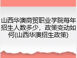 山西华澳商贸职业学院每年招生人数多少，政策变动如何(山西华澳招生政策)