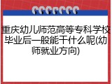 重庆幼儿师范高等专科学校毕业后一般能干什么呢(幼师就业方向)