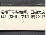 常州工学院如何，口碑怎么样？(常州工学院口碑如何？)