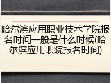 哈尔滨应用职业技术学院报名时间一般是什么时候(哈尔滨应用职院报名时间)
