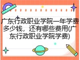 广东行政职业学院一年学费多少钱，还有哪些费用(广东行政职业学院学费)