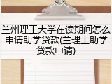 兰州理工大学在读期间怎么申请助学贷款(兰理工助学贷款申请)