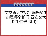 西安交通大学招生编码多少，隶属哪个部门(西安交大招生代码部门)