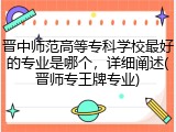 晋中师范高等专科学校最好的专业是哪个，详细阐述(晋师专王牌专业)