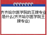 齐齐哈尔医学院的王牌专业是什么(齐齐哈尔医学院王牌专业)