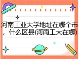 河南工业大学地址在哪个市，什么区县(河南工大在哪)