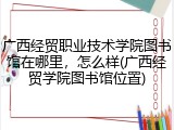 广西经贸职业技术学院图书馆在哪里，怎么样(广西经贸学院图书馆位置)