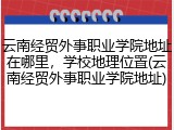 云南经贸外事职业学院地址在哪里，学校地理位置(云南经贸外事职业学院地址)