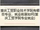 重庆工贸职业技术学院有哪些专业，就业前景如何(重庆工贸学院专业就业)