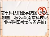 南京科技职业学院图书馆在哪里，怎么样(南京科技职业学院图书馆位置评价)