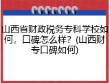 山西省财政税务专科学校如何，口碑怎么样？(山西财专口碑如何)