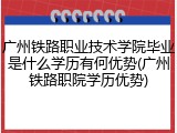 广州铁路职业技术学院毕业是什么学历有何优势(广州铁路职院学历优势)