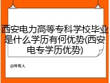 西安电力高等专科学校毕业是什么学历有何优势(西安电专学历优势)