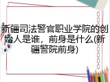新疆司法警官职业学院的创始人是谁，前身是什么(新疆警院前身)
