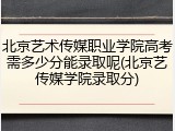 北京艺术传媒职业学院高考需多少分能录取呢(北京艺传媒学院录取分)