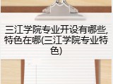 三江学院专业开设有哪些,特色在哪(三江学院专业特色)