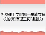 湘潭理工学院哪一年成立建校的(湘潭理工何时建校)