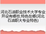 河北石油职业技术大学专业开设有哪些,特色在哪(河北石油职大专业特色)