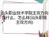 汕头职业技术学院主攻方向是什么，怎么样(汕头职院主攻方向)
