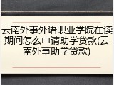 云南外事外语职业学院在读期间怎么申请助学贷款(云南外事助学贷款)