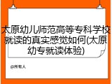太原幼儿师范高等专科学校就读的真实感觉如何(太原幼专就读体验)