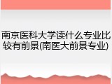 南京医科大学读什么专业比较有前景(南医大前景专业)