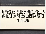 山西经贸职业学院的招生人数和计划解读(山西经贸招生计划)