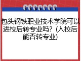 包头钢铁职业技术学院可以进校后转专业吗？(入校后能否转专业)