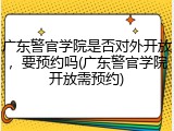 广东警官学院是否对外开放，要预约吗(广东警官学院开放需预约)