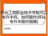 怀化工商职业技术学院可以专升本吗，如何操作(怀化专升本操作指南)