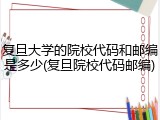 复旦大学的院校代码和邮编是多少(复旦院校代码邮编)