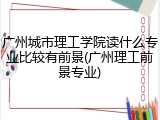 广州城市理工学院读什么专业比较有前景(广州理工前景专业)