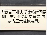 内蒙古工业大学建校时间是哪一年，什么历史背景(内蒙古工大建校背景)