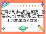 云南水利水电职业学院一般要多少分才能录取(云南水利水电录取分数线)
