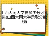 山西大同大学要多少分才能进(山西大同大学录取分数线)