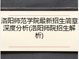洛阳师范学院最新招生简章深度分析(洛阳师院招生解析)