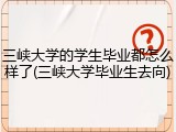 三峡大学的学生毕业都怎么样了(三峡大学毕业生去向)
