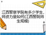 江西警察学院有多少学生，师资力量如何(江西警院师生规模)